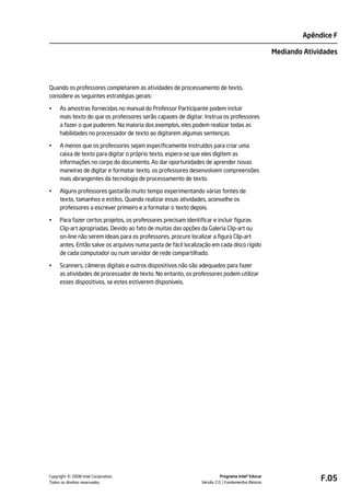 Apêndice F

                                                                                                  Mediando Atividades




Quando os professores completarem as atividades de processamento de texto,
considere as seguintes estratégias gerais:

•    As amostras fornecidas no manual do Professor Participante podem incluir
     mais texto do que os professores serão capazes de digitar. Instrua os professores
     a fazer o que puderem. Na maioria dos exemplos, eles podem realizar todas as
     habilidades no processador de texto ao digitarem algumas sentenças.

•    A menos que os professores sejam especificamente instruídos para criar uma
     caixa de texto para digitar o próprio texto, espera-se que eles digitem as
     informações no corpo do documento. Ao dar oportunidades de aprender novas
     maneiras de digitar e formatar texto, os professores desenvolvem compreensões
     mais abrangentes da tecnologia de processamento de texto.

•    Alguns professores gastarão muito tempo experimentando várias fontes de
     texto, tamanhos e estilos. Quando realizar essas atividades, aconselhe os
     professores a escrever primeiro e a formatar o texto depois.

•    Para fazer certos projetos, os professores precisam identificar e incluir figuras
     Clip-art apropriadas. Devido ao fato de muitas das opções da Galeria Clip-art ou
     on-line não serem ideais para os professores, procure localizar a figura Clip-art
     antes. Então salve os arquivos numa pasta de fácil localização em cada disco rígido
     de cada computador ou num servidor de rede compartilhado.

•    Scanners, câmeras digitais e outros dispositivos não são adequados para fazer
     as atividades de processador de texto. No entanto, os professores podem utilizar
     esses dispositivos, se estes estiverem disponíveis.




         ©
Copyright 2008 Intel Corporation.
Todos os direitos reservados.
                                                                         Programa Intel® Educar
                                                               Versão 2.0 Fundamentos Básicos
                                                                                                                F.05
 