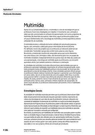 Apêndice F

Mediando Atividades




                      Multimídia
                      Apesar da sua complexidade técnica, a multimídia é a área de tecnologia em que os
                      professores ficam mais empolgados em trabalhar. O movimento, som, animação e
                      vídeo que são caracterizados no software de apresentação e em outros programas de
                      multimídia são divertidos de explorar. Além disso, alguns professores podem estar
                      um pouco familiarizados com a tecnologia de multimídia, já tendo experiência anterior
                      utilizando CDs de multimídia.

                      A multimídia envolve a utilização de muitos métodos de comunicação (palavras,
                      figuras, som, animação e vídeo) para passar informações de forma eficiente.
                      Por definição, muitos dos projetos que os professores já realizaram poderiam ser
                      considerados "multimídia" porque eles contêm tanto palavras como figuras.
                      No entanto, a maioria dos usuários de computador pensa que outros elementos,
                      tais como música, som, animação e vídeo, são necessários para criar um projeto de
                      multimídia verdadeiro. Independentemente de quantos tipos de mídia são usados em
                      uma apresentação, a tecnologia de multimídia ajuda os professores a se tornarem
                      aprendizes ativos. Isso também aumenta o interesse e a motivação.
                      As atividades de multimídia mostradas oferecem boas oportunidades para que os
                      professores aprendam habilidades importantes do software de apresentação, assim
                      como pratiquem muitas das habilidades gráficas e de processador de texto que eles
                      aprenderam na área de tecnologia anterior. Essas atividades parecem difíceis porque
                      os professores devem elaborar maneiras de organizar e apresentar suas informações
                      em vários slides, não em um documento de uma única página. Além disso, os profes-
                      sores precisam definir a maneira mais efetiva de comunicar diferentes tipos de infor-
                      mações. Às vezes, somente o texto é mais eficiente do que texto, som, figuras e
                      animação juntos. Outras vezes, animação e efeitos especiais são apropriados. Ao
                      tomar essas decisões, os professores desenvolvem pensamento crítico e habilidades
                      de avaliação.



                      Estratégias Gerais
                      As atividades de multimídia mostradas permitem que os professores desenvolvam habili-
                      dades de pensamento de nível elevado enquanto aprendem maneiras importantes de
                      utilizar essa tecnologia em suas salas de aula. Os professores começam utilizando uma
                      variedade de habilidades fundamentais de multimídia na criação da atividade obrigatória
                      Apresentação do Programa Anual. Os professores podem então decidir realizar as apresen-
                      tações Apresentação das Dificuldades de Aprendizagem ou Aula Expositiva Multimídia, que
                      oferecem oportunidades de expandir suas habilidades básicas de multimídia ao aprender
                      como adicionar transições e animação pré-configurada.
                      No entanto, os professores com habilidades de multimídia mais avançadas podem escolher
                      fazer as atividades Regras e Expectativas para a Sala de Aula ou Portfolio Anual da Classe,
                      nas quais botões de ações são utilizados para criar apresentações ramificadas. Os profes-
                      sores que estiverem prontos para desafios adicionais também têm oportunidade de inserir
                      arquivos de som e música, gravar suas vozes, ajustar o tempo dos efeitos especiais nos
                      seus slides e criar seus próprios efeitos de animação personalizada.



F.06                  Programa Intel® Educar
                      Versão 2.0 Fundamentos Básicos                                            ©
                                                                                      Copyright 2008 Intel Corporation.
                                                                                             Todos os direitos reservados.
 