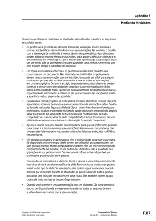 Apêndice F

                                                                                                    Mediando Atividades




Quando os professores realizarem as atividades de multimídia, considere as seguintes
estratégias gerais:
•    Os professores gostarão de adicionar transições, animação, efeitos sonoros e
     outras características de multimídia às suas apresentações. Na verdade, o desafio
     com a tecnologia de multimídia é menos técnico do que estético. Os professores
     podem adicionar muitos efeitos a seus slides, o que poderia dificultar a leitura e o
     entendimento das informações. Com o objetivo de aprendizado e exploração, deve
     ser permitido que os professores incluam quaisquer características e efeitos que
     eles tiverem tempo e habilidade de adicionar.
•    Em todas as atividades anteriores, os professores realizaram produtos que
     consistiam em um documento. Nas atividades de multimídia, os professores
     devem realizar apresentações com vários slides. Isso pode ser difícil para alguns
     professores porque eles estão acostumados a colocar todas as informações
     em uma única página. Durante o estágio de planejamento, os professores devem
     começar a pensar como eles poderiam organizar suas informações em vários
     slides. Como resultado disso, o processo de planejamento deveria focalizar mais a
     organização de informações e estrutura (às vezes chamada de storyboard), e não
     a aparência real ou projeto de cada slide.
•    Para realizar certos projetos, os professores precisam identificar e incluir Clip-arts
     apropriados, arquivos de música e som e talvez clipes de animação e vídeo. Devido
     ao fato de muitas das figuras da Galeria Clip-art ou on-line não serem ideais para
     professores, localize arquivos de multimídia apropriados com antecedência. Depois
     salve os arquivos em uma pasta de fácil localização no disco rígido de cada
     computador ou num servidor de rede compartilhado. Muitos dos arquivos de som
     utilizáveis podem ser encontrados no disco rígido do próprio computador.
•    Ajuste o volume nos alto-falantes do computador para que os professores possam
     ouvir o som e a música em suas apresentações. Mesmo se os computadores não
     tiverem alto-falantes externos, a maioria tem alto-falantes embutidos na CPU ou
     nos monitores.
•    Em algumas atividades, os professores têm a oportunidade de gravar suas vozes.
     Se disponíveis, microfones portáteis devem ser utilizados porque produzem um
     som gravado melhor. Muitos computadores também têm um microfone embutido
     (freqüentemente no monitor). Esses podem ser utilizados, mas a qualidade das
     gravações de voz pode ser ruim. Se nenhum microfone estiver disponível, os
     professores podem pular esses passos.

•    Para ajudar os professores a adicionar texto e figuras a seus slides, normalmente
     instrui-se a inserir um tipo específico de slide. No entanto, os professores podem
     inserir outro tipo de slide. Se necessário, eles podem seguir os mesmos procedi-
     mentos que utilizaram durante as atividades de processador de texto e gráfico
     para criar uma caixa de texto ou inserir uma figura. Eles também podem apagar
     caixas de texto ou figuras de que não precisarem.

•    Quando você transferir uma apresentação para um disquete, CD, outro computa-
     dor, ou um dispositivo de armazenamento externo, todos os arquivos de som
     e vídeo devem ser salvos com a apresentação.




         ©
Copyright 2008 Intel Corporation.
Todos os direitos reservados.
                                                                           Programa Intel® Educar
                                                                 Versão 2.0 Fundamentos Básicos
                                                                                                                  F.07
 