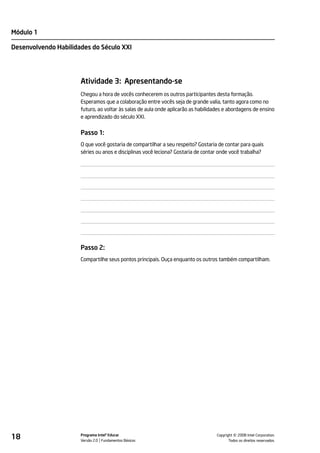 Módulo 1

Desenvolvendo Habilidades do Século XXI




                      Atividade 3: Apresentando-se
                      Chegou a hora de vocês conhecerem os outros participantes desta formação.
                      Esperamos que a colaboração entre vocês seja de grande valia, tanto agora como no
                      futuro, ao voltar às salas de aula onde aplicarão as habilidades e abordagens de ensino
                      e aprendizado do século XXI.


                      Passo 1:
                      O que você gostaria de compartilhar a seu respeito? Gostaria de contar para quais
                      séries ou anos e disciplinas você leciona? Gostaria de contar onde você trabalha?




                      Passo 2:
                      Compartilhe seus pontos principais. Ouça enquanto os outros também compartilham.




18                    Programa Intel® Educar
                      Versão 2.0 Fundamentos Básicos                                         ©
                                                                                   Copyright 2008 Intel Corporation.
                                                                                          Todos os direitos reservados.
 
