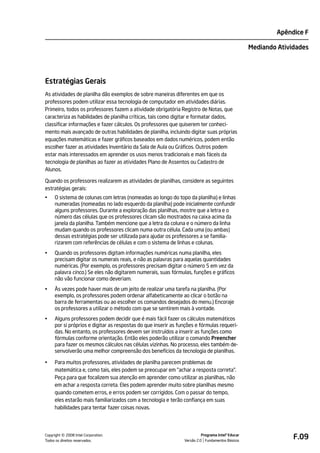 Apêndice F

                                                                                                   Mediando Atividades




Estratégias Gerais
As atividades de planilha dão exemplos de sobre maneiras diferentes em que os
professores podem utilizar essa tecnologia de computador em atividades diárias.
Primeiro, todos os professores fazem a atividade obrigatória Registro de Notas, que
caracteriza as habilidades de planilha críticas, tais como digitar e formatar dados,
classificar informações e fazer cálculos. Os professores que quiserem ter conheci-
mento mais avançado de outras habilidades de planilha, incluindo digitar suas próprias
equações matemáticas e fazer gráficos baseados em dados numéricos, podem então
escolher fazer as atividades Inventário da Sala de Aula ou Gráficos. Outros podem
estar mais interessados em aprender os usos menos tradicionais e mais fáceis da
tecnologia de planilhas ao fazer as atividades Plano de Assentos ou Cadastro de
Alunos.

Quando os professores realizarem as atividades de planilhas, considere as seguintes
estratégias gerais:
•    O sistema de colunas com letras (nomeadas ao longo do topo da planilha) e linhas
     numeradas (nomeadas no lado esquerdo da planilha) pode inicialmente confundir
     alguns professores. Durante a exploração das planilhas, mostre que a letra e o
     número das células que os professores clicam são mostrados na caixa acima da
     janela da planilha. Também mencione que a letra da coluna e o número da linha
     mudam quando os professores clicam numa outra célula. Cada uma (ou ambas)
     dessas estratégias pode ser utilizada para ajudar os professores a se familia-
     rizarem com referências de células e com o sistema de linhas e colunas.
•    Quando os professores digitam informações numéricas numa planilha, eles
     precisam digitar os numerais reais, e não as palavras para aquelas quantidades
     numéricas. (Por exemplo, os professores precisam digitar o número 5 em vez da
     palavra cinco.) Se eles não digitarem numerais, suas fórmulas, funções e gráficos
     não vão funcionar como deveriam.
•    Às vezes pode haver mais de um jeito de realizar uma tarefa na planilha. (Por
     exemplo, os professores podem ordenar alfabeticamente ao clicar o botão na
     barra de ferramentas ou ao escolher os comandos desejados do menu.) Encoraje
     os professores a utilizar o método com que se sentirem mais à vontade.
•    Alguns professores podem decidir que é mais fácil fazer os cálculos matemáticos
     por si próprios e digitar as respostas do que inserir as funções e fórmulas requeri-
     das. No entanto, os professores devem ser instruídos a inserir as funções como
     fórmulas conforme orientação. Então eles poderão utilizar o comando Preencher
     para fazer os mesmos cálculos nas células vizinhas. No processo, eles também de-
     senvolverão uma melhor compreensão dos benefícios da tecnologia de planilhas.

•    Para muitos professores, atividades de planilha parecem problemas de
     matemática e, como tais, eles podem se preocupar em "achar a resposta correta".
     Peça para que focalizem sua atenção em aprender como utilizar as planilhas, não
     em achar a resposta correta. Eles podem aprender muito sobre planilhas mesmo
     quando cometem erros, e erros podem ser corrigidos. Com o passar do tempo,
     eles estarão mais familiarizados com a tecnologia e terão confiança em suas
     habilidades para tentar fazer coisas novas.




         ©
Copyright 2008 Intel Corporation.
Todos os direitos reservados.
                                                                          Programa Intel® Educar
                                                                Versão 2.0 Fundamentos Básicos
                                                                                                                 F.09
 