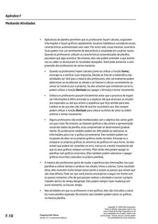 Apêndice F

Mediando Atividades




                      •    Aplicativos de planilha permitem que os professores façam cálculos, organizem
                           informações e façam gráficos rapidamente. Usuários habilidosos consideram essas
                           características automatizadas sem valor. Por outro lado, essas mesmas caracterís-
                           ticas podem criar um sentimento de desconforto e ansiedade em usuários novos.
                           Quando os professores utilizam as características automatizadas de planilha,
                           percebem que algo acontece. No entanto, eles não podem entender o que aconte-
                           ceu ou saber se alcançaram os resultados desejados. Você pode aumentar a com-
                           preensão dos professores de várias maneiras:

                           •    Quando os professores fazem cálculos (como ao utilizar a função Soma),
                                encoraje-os a verificar suas respostas. Devido ao fato de a matemática das
                                atividades ser fácil para a maioria dos professores, eles normalmente podem
                                determinar se escolheram as células e se fizeram o cálculo corretamente ao
                                somar os números por si próprios. Se eles acharem que cometeram um erro,
                                podem utilizar a função Desfazer (ou apagar a fórmula) e tentar novamente;

                           •    Embora os professores possam inicialmente achar que o processo de organi-
                                zar informações é difícil, encoraje-os a explorar até que alcancem os resulta-
                                dos esperados ou até que achem a seqüência que faça sentido para eles.
                                Lembre-os de que eles não têm de acertar na primeira vez. Eles sempre
                                podem utilizar a função Desfazer para colocar as linhas de volta na ordem
                                anterior e tentar novamente;

                           •    Alguns professores não estão familiarizados com o objetivo dos vários gráfi-
                                cos que criam. No entanto, ao fazerem gráficos e discutirem a apresentação
                                visual dos dados da planilha, essa compreensão se desenvolverá gradual-
                                mente. Os professores também podem ter dificuldade ao selecionar as
                                informações para criar o gráfico corretamente. Eles também podem ser
                                incapazes de dizer se os próprios gráficos estão corretos. Encoraje-os a
                                comparar os próprios gráficos às amostras de gráficos em seus livros. Se eles
                                acham que podem ter cometido um erro, instrua-os a tentar novamente até
                                que os seus gráficos estejam corretos. Mais tarde, eles podem apagar as
                                planilhas com gráficos incorretos. (Eles também podem selecionar e apagar
                                gráficos incorretos colocados na própria planilha).

                      •    A maioria dos professores gosta de mudar a aparência das informações nas suas
                           planilhas e utilizar bordas e sombras nas células, linhas e colunas. Como resultado
                           disso, eles investem muito tempo nessa tarefa e evitam os passos que acham que
                           são mais difíceis. Pode ser que você precise encorajá-los a seguir em frente com
                           os passos restantes a fim de que possam realizar a atividade e revisar o próprio
                           trabalho dentro do tempo designado. Eles podem sempre fazer mudanças em
                           outro momento, se houver tempo.

                      •    Nas atividades em que os professores criam gráficos, eles são instruídos a salvá-
                           los numa planilha separada. No entanto, eles também podem salvar os gráficos
                           na mesma planilha.



                                                                                                   ©
                                                                                         Copyright 2008 Intel Corporation.
                                                                                    Todos os direitos reservados. Intel é uma
                                                                                   marca comercial da Intel Corporation ou de
                                                                                   suas subsidiárias nos Estados Unidos e em
F.10                  Programa Intel® Educar
                      Versão 2.0 Fundamentos Básicos
                                                                               outros países. *Outras marcas e nomes podem
                                                                                         ser propriedade de outras empresas.
 