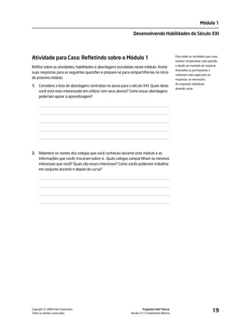 Módulo 1

                                                                Desenvolvendo Habilidades do Século XXI




Atividade para Casa: Refletindo sobre o Módulo 1                                                 Para todas as atividades para casa,
                                                                                                 comece introduzindo cada questão
                                                                                                 e dando um exemplo de resposta.
Reflita sobre as atividades, habilidades e abordagens estudadas neste módulo. Anote
                                                                                                 Aconselhe os participantes a
suas respostas para as seguintes questões e prepare-se para compartilhá-las no início
                                                                                                 utilizarem mais papel para as
do próximo módulo.                                                                               respostas, se necessário.
                                                                                                 As respostas individuais
1.   Considere a lista de abordagens centradas no aluno para o século XXI. Quais delas
                                                                                                 deverão variar.
     você está mais interessado em utilizar com seus alunos? Como essas abordagens
     poderiam apoiar a aprendizagem?




2. Relembre os nomes dos colegas que você conheceu durante este módulo e as
   informações que vocês trocaram sobre si. Quais colegas compartilham os mesmos
   interesses que você? Quais são esses interesses? Como vocês poderiam trabalhar
   em conjunto durante e depois do curso?




         ©
Copyright 2008 Intel Corporation.
Todos os direitos reservados.
                                                                        Programa Intel® Educar
                                                              Versão 2.0 Fundamentos Básicos
                                                                                                                                 19
 