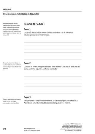 Módulo 1

Desenvolvendo Habilidades do Século XXI



Possíveis respostas incluem:
identificamos uma lista de habili-
                                        Resumo do Módulo 1
dades essenciais; discutimos as
diferenças entre a abordagem            Passo 1:
tradicional centrada no professor e
a abordagem centrada no aluno do        O que você realizou neste módulo? Liste as suas idéias e as de outros nas
século XXI.                             linhas seguintes, conforme orientação.




O curso Fundamentos Básicos me          Passo 2:
ajudará a adquirir essas habilidades,
e meus colegas me auxiliarão neste      Quais são os pontos principais abordados neste módulo? Liste as suas idéias e as de
processo.                               outros nas linhas seguintes, conforme orientação.




                                        Passo 3:
Encerre cada módulo relacionando
o que ocorreu com o que                 Faça perguntas e compartilhe comentários. Estude e se prepare para o Módulo 2:
acontecerá no próximo módulo.           Aprendendo os Fundamentos Básicos sobre Computadores e Internet.




                                                                                                                  ©
                                                                                                        Copyright 2008 Intel Corporation.
                                                                                                   Todos os direitos reservados. Intel é uma
                                                                                                  marca comercial da Intel Corporation ou de
                                                                                                  suas subsidiárias nos Estados Unidos e em
20                                      Programa Intel® Educar
                                        Versão 2.0 Fundamentos Básicos
                                                                                              outros países. *Outras marcas e nomes podem
                                                                                                        ser propriedade de outras empresas.
 