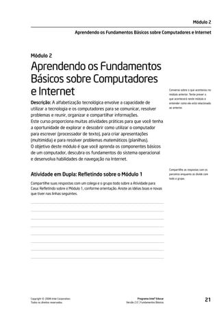 Módulo 2

                                    Aprendendo os Fundamentos Básicos sobre Computadores e Internet




Módulo 2

Aprendendo os Fundamentos
Básicos sobre Computadores
e Internet                                                                                      Converse sobre o que aconteceu no
                                                                                                módulo anterior. Tente prever o
                                                                                                que acontecerá neste módulo e
Descrição: A alfabetização tecnológica envolve a capacidade de                                  entender como ele está relacionado

utilizar a tecnologia e os computadores para se comunicar, resolver                             ao anterior.

problemas e reunir, organizar e compartilhar informações.
Este curso proporciona muitas atividades práticas para que você tenha
a oportunidade de explorar e descobrir como utilizar o computador
para escrever (processador de texto), para criar apresentações
(multimídia) e para resolver problemas matemáticos (planilhas).
O objetivo deste módulo é que você aprenda os componentes básicos
de um computador, descubra os fundamentos do sistema operacional
e desenvolva habilidades de navegação na Internet.

                                                                                                Compartilhe as respostas com os
Atividade em Dupla: Refletindo sobre o Módulo 1                                                 parceiros enquanto as divide com
                                                                                                todo o grupo.
Compartilhe suas respostas com um colega e o grupo todo sobre a Atividade para
Casa: Refletindo sobre o Módulo 1, conforme orientação. Anote as idéias boas e novas
que tiver nas linhas seguintes.




         ©
Copyright 2008 Intel Corporation.
Todos os direitos reservados.
                                                                       Programa Intel® Educar
                                                             Versão 2.0 Fundamentos Básicos
                                                                                                                             21
 