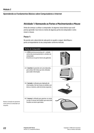 Módulo 2

Aprendendo os Fundamentos Básicos sobre Computadores e Internet




                                   Atividade 1: Nomeando as Partes e Movimentando o Mouse
                                   Antes de começar a utilizar o computador, há algumas coisas básicas que você
                                   precisa aprender. Isso inclui os nomes de algumas partes do computador e como
                                   mover o mouse.


                                   Passo 1:
                                   De acordo com a descrição de cada parte no quadro a seguir, identifique a
                                   parte correspondente no seu computador conforme indicado.



                                    Partes do Computador
                                    1. A CPU (central processing unit - unidade
                                       central de processamento) é o cérebro do
                                       computador.
                                       Encontra-se na parte interna do gabinete.




                                    2. O monitor é parecido com uma televisão,
                                       pois ambos têm telas que são utilizadas
                                       para exibir informação.




                                    3. O teclado é utilizado para digitação de
                                       informações. Ele tem teclas ou botões com
                                       letras e números, além de teclas especiais.




                                    4. O mouse é utilizado para apontar as coisas
                                       na tela. O mouse tem botões que executam
Resista à tentação de apresentar
                                       funções ao serem apertados.
outras partes do computador por
enquanto.




22                                 Programa Intel® Educar
                                   Versão 2.0 Fundamentos Básicos                                        ©
                                                                                               Copyright 2008 Intel Corporation.
                                                                                                      Todos os direitos reservados.
 