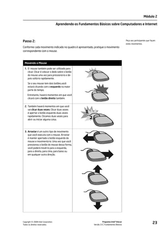 Módulo 2

                                    Aprendendo os Fundamentos Básicos sobre Computadores e Internet




Passo 2:                                                                                      Peça aos participantes que façam
                                                                                              estes movimentos.
Conforme cada movimento indicado no quadro é apresentado, pratique o movimento
correspondente com o mouse.



 Movendo o Mouse
 1. O mouse também pode ser utilizado para
    clicar. Clicar é colocar o dedo sobre o botão
    do mouse uma vez para pressioná-lo e de-
    pois soltá-lo rapidamente.

     Se o seu mouse tem dois botões,você
     estará clicando com o esquerdo na maior
     parte do tempo.

     Entretanto, haverá momentos em que você
     clicará com o botão direito também.


 2. Também haverá momentos em que você
    vai clicar duas vezes. Clicar duas vezes
    é apertar o botão esquerdo duas vezes
    rapidamente. Clicamos duas vezes para
    abrir ou iniciar alguma coisa.



 3. Arrastar é um outro tipo de movimento
    que você executa com o mouse. Arrastar
    é manter apertado o botão esquerdo do
    mouse e movimentá-lo. Uma vez que você
    pressionou o botão do mouse dessa forma,
    você poderá movê-lo para a esquerda,
    para a direita, para cima, para baixo ou
    em qualquer outra direção.




         ©
Copyright 2008 Intel Corporation.
Todos os direitos reservados.
                                                                     Programa Intel® Educar
                                                           Versão 2.0 Fundamentos Básicos
                                                                                                                           23
 