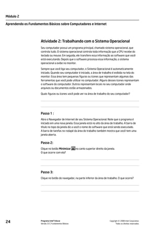 Módulo 2

Aprendendo os Fundamentos Básicos sobre Computadores e Internet




                     Atividade 2: Trabalhando com o Sistema Operacional
                     Seu computador possui um programa principal, chamado sistema operacional, que
                     controla tudo. O sistema operacional controla toda informação que a CPU recebe do
                     teclado ou mouse. Em seguida, ele transfere essa informação ao software que você
                     está executando. Depois que o software processa essa informação, o sistema
                     operacional a exibe no monitor.

                     Sempre que você liga seu computador, o Sistema Operacional é automaticamente
                     iniciado. Quando seu computador é iniciado, a área de trabalho é exibida na tela do
                     monitor. Essa área tem pequenas figuras ou ícones que representam algumas das
                     ferramentas que você pode utilizar no computador. Alguns desses ícones representam
                     o software do computador. Outros representam locais no seu computador onde
                     arquivos ou documentos estão armazenados.

                     Quais figuras ou ícones você pode ver na área de trabalho do seu computador?




                     Passo 1 :
                     Abra o Navegador de Internet de seu Sistema Operacional. Note que o programa é
                     iniciado em uma nova janela. Essa janela está no alto da área de trabalho. A barra de
                     título no topo da janela diz a você o nome do software que está sendo executado.
                     A barra de tarefas no rodapé da área do trabalho também mostra que você tem uma
                     janela aberta.


                     Passo 2:
                     Clique no botão Minimizar        no canto superior direito da janela.
                     O que ocorre com ela?




                     Passo 3:
                     Clique no botão do navegador, na parte inferior da área de trabalho. O que ocorre?




24                   Programa Intel® Educar
                     Versão 2.0 Fundamentos Básicos                                            ©
                                                                                     Copyright 2008 Intel Corporation.
                                                                                            Todos os direitos reservados.
 