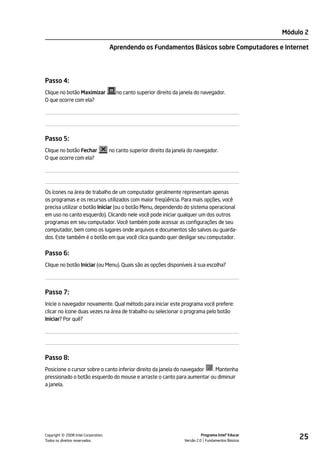 Módulo 2

                                    Aprendendo os Fundamentos Básicos sobre Computadores e Internet




Passo 4:
Clique no botão Maximizar              no canto superior direito da janela do navegador.
O que ocorre com ela?




Passo 5:
Clique no botão Fechar              no canto superior direito da janela do navegador.
O que ocorre com ela?




Os ícones na área de trabalho de um computador geralmente representam apenas
os programas e os recursos utilizados com maior freqüência. Para mais opções, você
precisa utilizar o botão Iniciar (ou o botão Menu, dependendo do sistema operacional
em uso no canto esquerdo). Clicando nele você pode iniciar qualquer um dos outros
programas em seu computador. Você também pode acessar as configurações de seu
computador, bem como os lugares onde arquivos e documentos são salvos ou guarda-
dos. Este também é o botão em que você clica quando quer desligar seu computador.


Passo 6:
Clique no botão Iniciar (ou Menu). Quais são as opções disponíveis à sua escolha?




Passo 7:
Inicie o navegador novamente. Qual método para iniciar este programa você prefere:
clicar no ícone duas vezes na área de trabalho ou selecionar o programa pelo botão
Iniciar? Por quê?




Passo 8:
Posicione o cursor sobre o canto inferior direito da janela do navegador . Mantenha
pressionado o botão esquerdo do mouse e arraste o canto para aumentar ou diminuir
a janela.




         ©
Copyright 2008 Intel Corporation.
Todos os direitos reservados.
                                                                               Programa Intel® Educar
                                                                     Versão 2.0 Fundamentos Básicos
                                                                                                             25
 