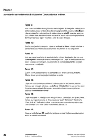 Módulo 2

Aprendendo os Fundamentos Básicos sobre Computadores e Internet




                     Passo 9:
                     Note a barra de rolagem ao longo do lado direito da janela do navegador. Para visualizar
                     a informação que está sendo exibida abaixo na página da Web, clique na seta        . para
                     rolar para baixo. Para voltar ao topo da página, clique na seta . para rolar para cima.
                     Você também pode pressionar o botão esquerdo do mouse sobre o retângulo na barra
                     de rolagem e arrastá-lo para visualizar a parte da página desejada.


                     Passo 10:
                     Sem fechar a janela do navegador, clique no botão Iniciar/Menu e depois selecione a
                     pasta onde estão armazenados os arquivos e documentos do seu computador.


                     Passo 11:
                     Note que, na parte de baixo da área de trabalho, existem duas janelas abertas - uma
                     do navegador e uma da pasta de documentos pessoais. Clique no botão do navegador
                     para ir para esta janela. Depois, clique no botão da pasta de documentos pessoais
                     para retornar a esta janela.


                     Passo 12:
                     Quando pedido, selecione o local ou pasta onde você deverá salvar seu trabalho.
                     Dê uma olhada nos conteúdos dentro do local ou pasta.


                     Passo 13:
                     Clique com o botão direito do mouse no fundo da janela de documentos pessoais.
                     No menu que vai surgir, selecione a opção Novo Pasta. Observe que um novo ícone
                     de pasta aparece na janela. Renomeie a pasta, digitando seu nome seguido das
                     palavras "Fundamentos Básicos".

                     Passo 14:
                     Clique duas vezes na pasta que você criou para abri-la. Dentro dela, crie quatro pastas.
                     Nomeie-as, respectivamente, de "Processador de Texto", "Multimídia", "Planilhas" e
                     "Plano de Ação". Você deverá utilizar essas pastas para armazenar os produtos que
                     criar durante o curso Intel® Educar Fundamentos Básicos 2.0.


                     Passo 15:
                     Clique no botão Fechar     para fechar ambas as janelas. Você conseguirá visualizar
                     a área de trabalho novamente.




26                   Programa Intel® Educar
                     Versão 2.0 Fundamentos Básicos                                          ©
                                                                                   Copyright 2008 Intel Corporation.
                                                                                          Todos os direitos reservados.
 