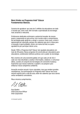 Bem-Vindos ao Programa Intel® Educar
Fundamentos Básicos.


Gostaria de agradecer aos mais de 5 milhões de educadores em todo
o mundo que, como você, têm tornado o aprendizado da tecnologia
mais atraente e relevante.

Professores dedicados estimulam o potencial inovador de nossos
jovens, preparando-os para entrar num mundo onde o conhecimento
de tecnologia pode ajudá-los a atingir o sucesso. Como você, a Intel é
apaixonada por educação, porque nós sabemos que ela é a base para
a inovação e oportunidades. Assim, em nome da Intel, eu quero
agradecê-lo por participar deste curso.

Desde 1999, o Programa Intel® Educar tem ajudado educadores em
mais de 40 países. Nosso programa foi construído por educadores para
educadores, combinando melhores práticas com o poder da tecnologia.

Nós vivemos em uma economia global, em que cada um de nós é
cada vez mais desafiado a analisar informações, colaborar, e comunicar
idéias, usando um conjunto de tecnologias em constante mudança.
Esperamos que nossos materiais o ajudem a se preparar para
embarcar nesse competitivo ambiente.

Inovação envolve assumir riscos calculados, mas que rendem grandes
recompensas. Sua participação no Programa Intel® Educar leva esse
mesmo espírito para a sala de aula, onde nós sabemos que seus alunos
serão verdadeiros vencedores.

Meus sinceros cumprimentos,




Paul Otellini
Chief Executive Officer
Intel Corporation


Um Empregador Igualitário
 
