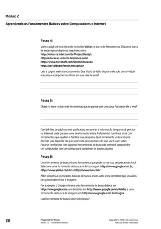 Módulo 2

Aprendendo os Fundamentos Básicos sobre Computadores e Internet




                     Passo 4:
                     Volte à página inicial clicando no botão Voltar na barra de ferramentas. Clique na barra
                     de endereços e digite os seguintes sites:
                     http://educate.intel.com/br/ProjectDesign
                     http://educacao.uol.com.br/planos-aula/
                     http://www.microsoft.com/brasil/educacao
                     http://portaldoprofessor.mec.gov.br

                     Leia a página web atenciosamente. Que título de idéia de plano de aula ou atividade
                     educativa você poderia utilizar em sua sala de aula?




                     Passo 5:
                     Clique no ícone na barra de ferramentas que se parece com uma casa. Para onde ele o leva?




                     Com bilhões de páginas web publicadas, encontrar a informação de que você precisa
                     na Internet pode parecer uma tarefa muito árdua. Felizmente, há vários sites com
                     ferramentas que ajudam a facilitar sua pesquisa. Qual ferramenta utilizar é uma
                     decisão que depende do que você está procurando e do que você quer saber.
                     Para se familiarizar com algumas ferramentas de busca da Internet, compartilhe
                     um computador com um colega para completar os passos abaixo.


                     Passo 6:
                     Uma ferramenta de busca é uma ferramenta que pode tornar sua pesquisa mais fácil.
                     Selecione uma ferramenta de busca na lista a seguir: http://www.google.com.br,
                     http://www.yahoo.com.br e http://www.live.com/

                     Além de possuir as funções básicas de busca, esses web sites permitem que usuários
                     pesquisem diretórios e imagens.

                     Por exemplo, o Google oferece uma ferramenta de busca básica em
                     http://ww.google.com, um diretório em http://www.google.com.br/dirhp e uma
                     ferramenta de busca de imagens em http://www.google.com.br/images.

                     Qual ferramenta de busca você selecionou?




28                   Programa Intel® Educar
                     Versão 2.0 Fundamentos Básicos                                           ©
                                                                                    Copyright 2008 Intel Corporation.
                                                                                           Todos os direitos reservados.
 