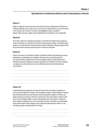 Módulo 2

                                    Aprendendo os Fundamentos Básicos sobre Computadores e Internet




Passo 7:
Digite o endereço do web site para a ferramenta de busca selecionada. Verifique se o
endereço digitado está correto, uma vez que um erro poderá levá-lo a um outro site ou
a um site que não funciona. Pressione a tecla Enter ou clique no botão Ir.
Depois espere até que a página seja completamente carregada no seu computador.


Passo 8:
Para obter melhores resultados de pesquisa, é importante escolher bem as palavras-
chave. Entretanto, se você não tem certeza de que palavras utilizar, um diretório pode
ajudá-lo. A maioria das ferramentas de busca oferece diretórios. Reveja a página inicial
de sua ferramenta de busca para encontrar o link para o diretório.


Passo 9:
Clique no link para ir ao diretório. Páginas de diretório exibem informações que foram
agrupadas ou organizadas em categorias. Pesquisar em um diretório permite
que você encontre rapidamente os links para páginas Web com informações mais
relevantes. Quantas categorias principais aparecem num diretório? Em qual categoria
ou categorias você começaria a procurar determinado assunto da disciplina que
você leciona?




Passo 10:
Freqüentemente pesquisamos na Internet em busca de uma figura, fotografia ou
outro tipo de imagem para utilizar numa atividade, projeto ou apresentação. A maioria
das ferramentas de busca permite que usuários pesquisem imagens. Verifique sua
página atual para encontrar o link que o levará até a busca de imagens. Clique no link
para ir até as imagens. Digite o assunto da disciplina que você leciona na janela de
busca. Clique no botão para ver seus resultados. Quantos resultados ou combinações
foram identificados? Qual imagem você consideraria adequada para utilizar na sua
atividade, projeto ou apresentação? Por quê?




         ©
Copyright 2008 Intel Corporation.
Todos os direitos reservados.
                                                                         Programa Intel® Educar
                                                               Versão 2.0 Fundamentos Básicos
                                                                                                       29
 
