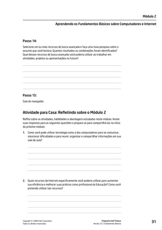 Módulo 2

                                    Aprendendo os Fundamentos Básicos sobre Computadores e Internet




Passo 14:
Selecione um ou mais recursos de busca avançada e faça uma nova pesquisa sobre o
assunto que você leciona. Quantos resultados ou combinações foram identificados?
Qual desses recursos de busca avançada você poderia utilizar ao trabalhar em
atividades, projetos ou apresentações no futuro?




Passo 15:
Saia do navegador.



Atividade para Casa: Refletindo sobre o Módulo 2
Reflita sobre as atividades, habilidades e abordagens estudadas neste módulo. Anote
suas respostas para as seguintes questões e prepare-se para compartilhá-las no início
do próximo módulo.

1.   Como você pode utilizar tecnologia como a dos computadores para se comunicar,
     solucionar dificuldades e para reunir, organizar e compartilhar informações em sua
     sala de aula?




2. Quais recursos de Internet especificamente você poderia utilizar para aumentar
   sua eficiência e melhorar suas práticas como profissional da Educação? Como você
   pretende utilizar tais recursos?




         ©
Copyright 2008 Intel Corporation.
Todos os direitos reservados.
                                                                        Programa Intel® Educar
                                                              Versão 2.0 Fundamentos Básicos
                                                                                                      31
 