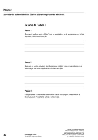 Módulo 2

Aprendendo os Fundamentos Básicos sobre Computadores e Internet




                     Resumo do Módulo 2

                     Passo 1:
                     O que você realizou neste módulo? Liste as suas idéias e as de seus colegas nas linhas
                     seguintes, conforme orientação.




                     Passo 2:
                     Quais são os pontos principais abordados neste módulo? Liste as suas idéias e as de
                     seus colegas nas linhas seguintes, conforme orientação.




                     Passo 3:
                     Faça perguntas e compartilhe comentários. Estude e se prepare para o Módulo 3:
                     Desenvolvendo Pensamento Crítico e Colaboração.




                                                                                               ©
                                                                                     Copyright 2008 Intel Corporation.
                                                                                Todos os direitos reservados. Intel é uma
                                                                               marca comercial da Intel Corporation ou de
                                                                               suas subsidiárias nos Estados Unidos e em
32                   Programa Intel® Educar
                     Versão 2.0 Fundamentos Básicos
                                                                           outros países. *Outras marcas e nomes podem
                                                                                     ser propriedade de outras empresas.
 