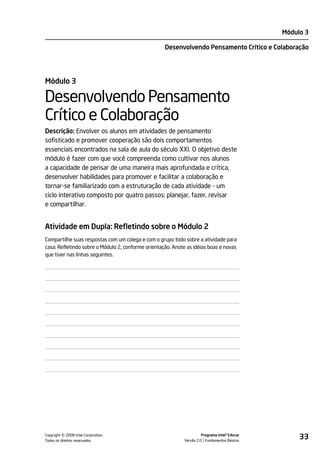 Módulo 3

                                                    Desenvolvendo Pensamento Crítico e Colaboração




Módulo 3

Desenvolvendo Pensamento
Crítico e Colaboração
Descrição: Envolver os alunos em atividades de pensamento
sofisticado e promover cooperação são dois comportamentos
essenciais encontrados na sala de aula do século XXI. O objetivo deste
módulo é fazer com que você compreenda como cultivar nos alunos
a capacidade de pensar de uma maneira mais aprofundada e crítica,
desenvolver habilidades para promover e facilitar a colaboração e
tornar-se familiarizado com a estruturação de cada atividade - um
ciclo interativo composto por quatro passos: planejar, fazer, revisar
e compartilhar.


Atividade em Dupla: Refletindo sobre o Módulo 2
Compartilhe suas respostas com um colega e com o grupo todo sobre a atividade para
casa: Refletindo sobre o Módulo 2, conforme orientação. Anote as idéias boas e novas
que tiver nas linhas seguintes.




         ©
Copyright 2008 Intel Corporation.
Todos os direitos reservados.
                                                                       Programa Intel® Educar
                                                             Versão 2.0 Fundamentos Básicos
                                                                                                     33
 