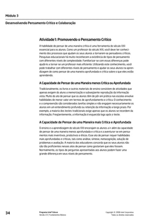 Módulo 3

Desenvolvendo Pensamento Crítico e Colaboração




                      Atividade1: Promovendo o Pensamento Crítico
                      A habilidade de pensar de uma maneira crítica é uma ferramenta do século XXI
                      essencial para os alunos. Como um professor do século XXI, você deve ter conheci-
                      mento dos processos que ajudam os seus alunos a tornarem-se pensadores críticos.
                      Pesquisas educacionais há muito reconhecem a existência de tipos de pensamento
                      com diferentes níveis de complexidade. Familiarizar-se com essas diferenças pode
                      ajudá-lo a tornar-se um professor mais eficiente. Utilizando este conhecimento, você
                      pode trabalhar com diferentes níveis de pensamento e ajudar os seus alunos na apren-
                      dizagem de como pensar de uma maneira aprofundada e crítica sobre o que eles estão
                      aprendendo.


                      A Capacidade de Pensar de uma Maneira menos Crítica ou Aprofundada
                      Tradicionalmente, os livros e outros materiais de ensino consistem de atividades que
                      apenas exigem do aluno a memorização e subseqüente reprodução da informação
                      vista. Muito do ato de pensar que os alunos têm de pôr em prática nas escolas envolve
                      habilidades de menor valor em termos de aprofundamento e crítica. O conhecimento
                      e a compreensão são considerados tarefas simples e não engajam necessariamente os
                      alunos em um entendimento profundo ou retenção da informação a longo prazo. Por
                      exemplo, a maioria dos testes tradicionais exige apenas que os alunos se recordem da
                      informação. Freqüentemente, a informação é esquecida logo após o teste.


                      A Capacidade de Pensar de uma Maneira mais Crítica e Aprofundada
                      O ensino e a aprendizagem do século XXI encorajam os alunos a ir além da capacidade
                      de pensar de uma maneira menos aprofundada e crítica e a aventurar-se em pensa-
                      mentos mais inventivos, produtivos e éticos. Esse ato de pensar requer habilidades
                      mais aprofundadas e críticas, tais como análise, síntese, metacognição, solução de
                      problemas e avaliação. A maioria dos educadores concorda que os seus alunos não
                      são tão proficientes nesses atos de pensar como gostariam que eles fossem.
                      Normalmente, os tipos de perguntas apresentadas aos alunos podem fazer uma
                      grande diferença em seus níveis de pensamento.




34                    Programa Intel® Educar
                      Versão 2.0 Fundamentos Básicos                                       ©
                                                                                 Copyright 2008 Intel Corporation.
                                                                                        Todos os direitos reservados.
 