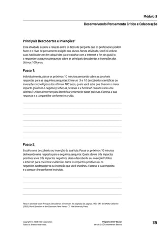 Módulo 3

                                                                        Desenvolvendo Pensamento Crítico e Colaboração




Principais Descobertas e Invenções2
Esta atividade explora a relação entre os tipos de pergunta que os professores podem
fazer e o nível de pensamento exigido dos alunos. Nesta atividade, você irá utilizar
suas habilidades recém-adquiridas para trabalhar com a Internet a fim de ajudá-lo
a responder a algumas perguntas sobre as principais descobertas e invenções dos
últimos 100 anos.


Passo 1:
Individualmente, passe os próximos 10 minutos pensando sobre as possíveis
respostas para as seguintes perguntas: Entre as 5 e 10 descobertas científicas ou
invenções tecnológicas dos últimos 100 anos, quais você acha que tiveram o maior
impacto (positivo e negativo) sobre as pessoas e a história? Quando cada uma
ocorreu? Utilize a Internet para identificar e fornecer datas precisas. Escreva a sua
resposta e a compartilhe conforme instruído.




Passo 2:
Escolha uma descoberta ou invenção da sua lista. Passe os próximos 10 minutos
delineando uma resposta para a seguinte pergunta: Quais são os três impactos
positivos e os três impactos negativos dessa descoberta ou invenção? Utilize
a Internet para encontrar evidências sobre os impactos positivos ou os
negativos da descoberta ou invenção que você escolheu. Escreva a sua resposta
e a compartilhe conforme instruído.




2
 Nota: A atividade sobre Principais Descobertas e Invenções foi adaptada das páginas 240 e 241 de SIMON, Katherine
(2003). Moral Questions in the Classroom. New Haven, CT: Yale University Press.




         ©
Copyright 2008 Intel Corporation.
Todos os direitos reservados.
                                                                                              Programa Intel® Educar
                                                                                    Versão 2.0 Fundamentos Básicos
                                                                                                                            35
 