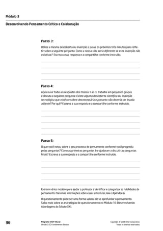 Módulo 3

Desenvolvendo Pensamento Crítico e Colaboração




                      Passo 3:
                      Utilize a mesma descoberta ou invenção e passe os próximos três minutos para refle-
                      tir sobre a seguinte pergunta: Como a nossa vida seria diferente se esta invenção não
                      existisse? Escreva a sua resposta e a compartilhe conforme instruído.




                      Passo 4:
                      Após ouvir todas as respostas dos Passos 1 ao 3, trabalhe em pequenos grupos
                      e discuta a seguinte pergunta: Existe alguma descoberta científica ou invenção
                      tecnológica que você considere desnecessária e portanto não deveria ser levada
                      adiante? Por quê? Escreva a sua resposta e a compartilhe conforme instruído.




                      Passo 5:
                      O que você notou sobre o seu processo de pensamento conforme você progrediu
                      pelas perguntas? Como as primeiras perguntas lhe ajudaram a discutir as perguntas
                      finais? Escreva a sua resposta e a compartilhe conforme instruído.




                      Existem vários modelos para ajudar o professor a identificar e categorizar as habilidades de
                      pensamento. Para mais informações sobre essas estruturas, leia o Apêndice A.

                      O questionamento pode ser uma forma valiosa de se aprofundar o pensamento.
                      Saiba mais sobre as estratégias de questionamento no Módulo 10: Desenvolvendo
                      Abordagens do Século XXI.




36                    Programa Intel® Educar
                      Versão 2.0 Fundamentos Básicos                                             ©
                                                                                       Copyright 2008 Intel Corporation.
                                                                                              Todos os direitos reservados.
 