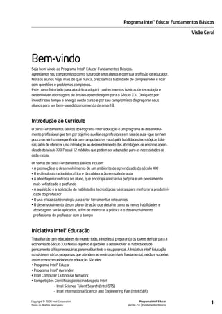 Programa Intel® Educar Fundamentos Básicos

                                                                                                     Visão Geral




Bem-vindo
Seja bem-vindo ao Programa Intel® Educar Fundamentos Básicos.
Apreciamos seu compromisso com o futuro de seus alunos e com sua profissão de educador.
Nossos alunos hoje, mais do que nunca, precisam da habilidade de compreender e lidar
com questões e problemas complexos.
Este curso foi criado para ajudá-lo a adquirir conhecimentos básicos de tecnologia e
desenvolver abordagens de ensino-aprendizagem para o Século XXI. Obrigado por
investir seu tempo e energia neste curso e por seu compromisso de preparar seus
alunos para ser bem-sucedidos no mundo de amanhã.



Introdução ao Currículo
O curso Fundamentos Básicos do Programa Intel® Educação é um programa de desenvolvi-
mento profissional que tem por objetivo auxiliar os professores em sala de aula - que tenham
pouca ou nenhuma experiência com computadores - a adquirir habilidades tecnológicas bási-
cas, além de oferecer uma introdução ao desenvolvimento das abordagens de ensino e apren-
dizado do século XXI. Possui 12 módulos que podem ser adaptados para as necessidades de
cada escola.

Os temas do curso Fundamentos Básicos incluem:
• A promoção e o desenvolvimento de um ambiente de aprendizado do século XXI
• O estímulo ao raciocínio crítico e da colaboração em sala de aula
• A abordagem centrada no aluno, que encoraja a iniciativa própria e um pensamento
 mais sofisticado e profundo
• A aquisição e a aplicação de habilidades tecnológicas básicas para melhorar a produtivi-
 dade do professor
• O uso eficaz da tecnologia para criar ferramentas relevantes
• O desenvolvimento de um plano de ação que detalha como as novas habilidades e
 abordagens serão aplicadas, a fim de melhorar a prática e o desenvolvimento
 profissional do professor com o tempo



Iniciativa Intel® Educação
Trabalhando com educadores do mundo todo, a Intel está preparando os jovens de hoje para a
economia do Século XXI. Nosso objetivo é ajudá-los a desenvolver as habilidades de
pensamento crítico necessárias para realizar todo o seu potencial. A Iniciativa Intel® Educação
consiste em vários programas que atendem ao ensino de níveis fundamental, médio e superior,
assim como comunidades de educação. São eles:
• Programa Intel® Educar
• Programa Intel® Aprender
• Intel Computer Clubhouse Network
• Competições Científicas patrocinadas pela Intel
               – Intel Science Talent Search (Intel STS)
               – Intel International Science and Engineering Fair (Intel ISEF)


         ©
Copyright 2008 Intel Corporation.
Todos os direitos reservados.
                                                                            Programa Intel® Educar
                                                                  Versão 2.0 Fundamentos Básicos
                                                                                                              1
 
