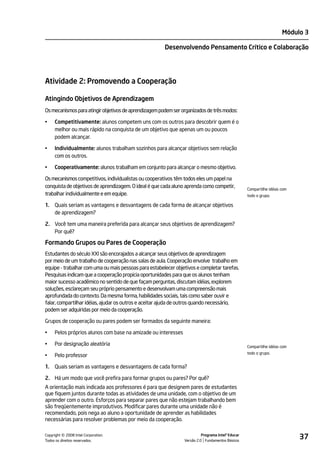 Módulo 3

                                                       Desenvolvendo Pensamento Crítico e Colaboração




Atividade 2: Promovendo a Cooperação

Atingindo Objetivos de Aprendizagem
Os mecanismos para atingir objetivos de aprendizagem podem ser organizados de três modos:

•    Competitivamente: alunos competem uns com os outros para descobrir quem é o
     melhor ou mais rápido na conquista de um objetivo que apenas um ou poucos
     podem alcançar.

•    Individualmente: alunos trabalham sozinhos para alcançar objetivos sem relação
     com os outros.

•    Cooperativamente: alunos trabalham em conjunto para alcançar o mesmo objetivo.

Os mecanismos competitivos, individualistas ou cooperativos têm todos eles um papel na
conquista de objetivos de aprendizagem. O ideal é que cada aluno aprenda como competir,            Compartilhe idéias com
trabalhar individualmente e em equipe.                                                             todo o grupo.

1.   Quais seriam as vantagens e desvantagens de cada forma de alcançar objetivos
     de aprendizagem?

2. Você tem uma maneira preferida para alcançar seus objetivos de aprendizagem?
   Por quê?

Formando Grupos ou Pares de Cooperação
Estudantes do século XXI são encorajados a alcançar seus objetivos de aprendizagem
por meio de um trabalho de cooperação nas salas de aula. Cooperação envolve trabalho em
equipe - trabalhar com uma ou mais pessoas para estabelecer objetivos e completar tarefas.
Pesquisas indicam que a cooperação propicia oportunidades para que os alunos tenham
maior sucesso acadêmico no sentido de que façam perguntas, discutam idéias, explorem
soluções, esclareçam seu próprio pensamento e desenvolvam uma compreensão mais
aprofundada do contexto. Da mesma forma, habilidades sociais, tais como saber ouvir e
falar, compartilhar idéias, ajudar os outros e aceitar ajuda de outros quando necessário,
podem ser adquiridas por meio da cooperação.

Grupos de cooperação ou pares podem ser formados da seguinte maneira:

•    Pelos próprios alunos com base na amizade ou interesses

•    Por designação aleatória                                                                      Compartilhe idéias com
                                                                                                   todo o grupo.
•    Pelo professor

1.   Quais seriam as vantagens e desvantagens de cada forma?

2. Há um modo que você prefira para formar grupos ou pares? Por quê?
A orientação mais indicada aos professores é para que designem pares de estudantes
que fiquem juntos durante todas as atividades de uma unidade, com o objetivo de um
aprender com o outro. Esforços para separar pares que não estejam trabalhando bem
são freqüentemente improdutivos. Modificar pares durante uma unidade não é
recomendado, pois nega ao aluno a oportunidade de aprender as habilidades
necessárias para resolver problemas por meio da cooperação.


         ©
Copyright 2008 Intel Corporation.
Todos os direitos reservados.
                                                                          Programa Intel® Educar
                                                                Versão 2.0 Fundamentos Básicos
                                                                                                                            37
 