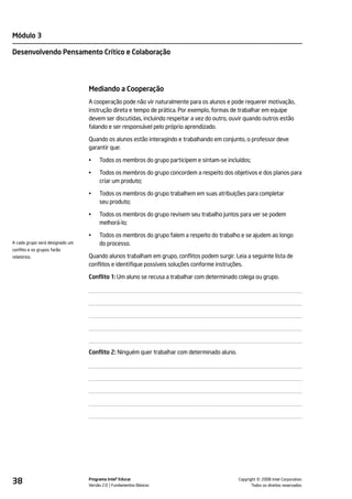Módulo 3

Desenvolvendo Pensamento Crítico e Colaboração




                                 Mediando a Cooperação
                                 A cooperação pode não vir naturalmente para os alunos e pode requerer motivação,
                                 instrução direta e tempo de prática. Por exemplo, formas de trabalhar em equipe
                                 devem ser discutidas, incluindo respeitar a vez do outro, ouvir quando outros estão
                                 falando e ser responsável pelo próprio aprendizado.

                                 Quando os alunos estão interagindo e trabalhando em conjunto, o professor deve
                                 garantir que:

                                 •    Todos os membros do grupo participem e sintam-se incluídos;

                                 •    Todos os membros do grupo concordem a respeito dos objetivos e dos planos para
                                      criar um produto;

                                 •    Todos os membros do grupo trabalhem em suas atribuições para completar
                                      seu produto;

                                 •    Todos os membros do grupo revisem seu trabalho juntos para ver se podem
                                      melhorá-lo;

                                 •    Todos os membros do grupo falem a respeito do trabalho e se ajudem ao longo
A cada grupo será designado um        do processo.
conflito e os grupos farão
relatórios.                      Quando alunos trabalham em grupo, conflitos podem surgir. Leia a seguinte lista de
                                 conflitos e identifique possíveis soluções conforme instruções.

                                 Conflito 1: Um aluno se recusa a trabalhar com determinado colega ou grupo.




                                 Conflito 2: Ninguém quer trabalhar com determinado aluno.




38                               Programa Intel® Educar
                                 Versão 2.0 Fundamentos Básicos                                        ©
                                                                                             Copyright 2008 Intel Corporation.
                                                                                                    Todos os direitos reservados.
 