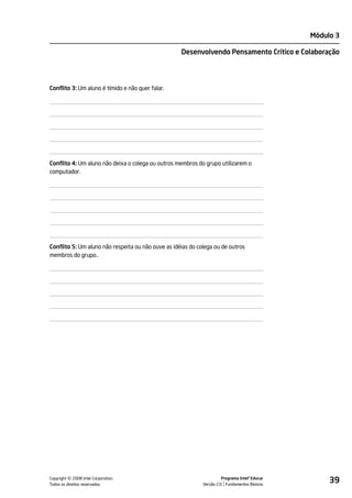 Módulo 3

                                                    Desenvolvendo Pensamento Crítico e Colaboração




Conflito 3: Um aluno é tímido e não quer falar.




Conflito 4: Um aluno não deixa o colega ou outros membros do grupo utilizarem o
computador.




Conflito 5: Um aluno não respeita ou não ouve as idéias do colega ou de outros
membros do grupo..




         ©
Copyright 2008 Intel Corporation.
Todos os direitos reservados.
                                                                       Programa Intel® Educar
                                                             Versão 2.0 Fundamentos Básicos
                                                                                                     39
 