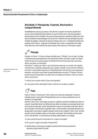Módulo 3

Desenvolvendo Pensamento Crítico e Colaboração




                            Atividade 3: Planejando, Fazendo, Revisando e
                            Compartilhando
                            A habilidade dos alunos para pensar criticamente e cooperar de maneira significativa
                            com os outros freqüentemente melhora se ocorrer dentro de um ciclo para geração e
                            aprimoramento de seu trabalho. Para que você possa ganhar experiência direta com esse
                            tipo de ambiente de aprendizagem do século XXI, o desenho de cada atividade de produ-
                            tividade tecnológica e do plano de ação que integra este curso - Fundamentos Básicos do
                            programa Intel® Educar - exige que você planeje, faça, revise e compartilhe. Para saber
                            mais sobre esse ciclo interativo de quatro passos, leia e discuta a informação a seguir.



                                      Planeje
                            Planejar é o Passo 1. O ícone ou figura-símbolo para o "Planeje" traz um lápis. Um lápis
                            é utilizado porque planejamentos são tipicamente feitos com lápis e papel. Um lápis é
                            melhor do que uma caneta porque normalmente tem borracha para que você possa
                            alterar seu plano, se necessário.
                            Este Passo 1 começa por saber o que você precisa executar ou resolver. Em seguida,
                            você discute e responde a perguntas que o ajudam a decidir o que você tem interesse
Compartilhe respostas com
                            em fazer e como poderá executá-lo. Freqüentemente é útil escrever suas respostas e
todo o grupo.
                            desenhar uma figura numa folha de papel detalhando seu plano. O "Planeje" termina
                            quando você já compartilhou seu plano com um colega e já recebeu críticas ou comen-
                            tários construtivos.

                            1. Você já fez um plano antes? O que você planejou?

                            2. O seu plano sofreu alterações? Como o fato de ter um plano o ajudou?



                                      Faça
                            Fazer é o Passo 2. O ícone para "Faça" mostra um mouse de computador. O mouse é
                            utilizado porque a execução é feita geralmente com um mouse, juntamente com um
                            teclado e um computador.
                            Durante a fase "Faça", você segue seu plano e completa o que lhe foi pedido para fazer ou
                            resolver. Suas idéias devem ser diferentes das idéias mostradas nos exemplos deste livro.
                            Como parte da execução, você lê atentamente e segue as instruções numeradas. Dentro
                            das instruções, você encontra sugestões úteis e novos desafios. Você pode descobrir que
                            deseja alterar seus planos originais enquanto executa seu trabalho. A fase "Faça" termina
                            quando você já completou todas as instruções numeradas. Você também precisa tentar
                            um ou mais desafios. Se você precisar de ajuda, poderá pedi-la a um colega.

                            1. O que você já fez que foi necessário ler e seguir instruções?

                            2. Por que ler e seguir instruções é importante?

                            3. Você já iniciou um processo ou projeto e posteriormente teve que retomá-lo
                               alterando o plano inicial? Por quê?


40                          Programa Intel® Educar
                            Versão 2.0 Fundamentos Básicos                                           ©
                                                                                           Copyright 2008 Intel Corporation.
                                                                                                  Todos os direitos reservados.
 