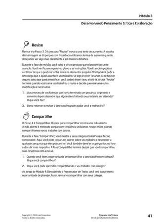 Módulo 3

                                                      Desenvolvendo Pensamento Crítico e Colaboração




           Revise
Revisar é o Passo 3. O ícone para "Revise" mostra uma lente de aumento. A escolha
dessa imagem se dá porque com freqüência utilizamos lentes de aumento quando
desejamos ver algo mais claramente e em maiores detalhes.

Durante a fase de revisão, você volta e olha o produto que criou com bastante
atenção. Você verifica se seguiu seu plano e as instruções. Você também pode se
certificar de que o produto tenha todos os elementos exigidos. Você poderá pedir a
um colega que o ajude a conferir seu trabalho. Se algo estiver faltando ou se houver
alguma coisa que queira modificar, você poderá inseri-la ou alterá-la. A fase "Revise"
termina quando você salva seu trabalho, o revisa e decide que nenhuma outra
modificação é necessária.

1. Já aconteceu de você pensar que havia terminado um processo ou projeto e
    somente depois descobrir que algo estava faltando ou precisaria ser alterado?
    O que você fez?

2. Como retornar e revisar o seu trabalho pode ajudar você a melhorá-lo?



           Compartilhe
O Passo 4 é Compartilhar. O ícone para compartilhar mostra uma mão aberta.
A mão aberta é mostrada porque com freqüência utilizamos nossas mãos quando
compartilhamos nosso trabalho com outros.

Durante a fase "Compartilhe", você mostra a seus colegas o trabalho que fez no
computador. Aqui, você pode contar aos outros sobre seu trabalho e responder a
qualquer pergunta que eles possam ter. Você também deve ler as perguntas no livro
e discutir suas respostas. A fase Compartilhe termina depois que você compartilhou
suas respostas com a classe.

1. Quando você teve a oportunidade de compartilhar o seu trabalho com colegas?
   O que você compartilhou?

2. O que você pode aprender compartilhando o seu trabalho com colegas?

Ao longo do Módulo 4: Descobrindo o Processador de Texto, você terá sua primeira
oportunidade de planejar, fazer, revisar e compartilhar com seus colegas.




         ©
Copyright 2008 Intel Corporation.
Todos os direitos reservados.
                                                                         Programa Intel® Educar
                                                               Versão 2.0 Fundamentos Básicos
                                                                                                       41
 