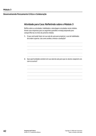 Módulo 3

Desenvolvendo Pensamento Crítico e Colaboração




                      Atividade para Casa: Refletindo sobre o Módulo 3
                      Reflita sobre as atividades, habilidades e abordagens estudadas neste módulo.
                      Anote suas respostas para as seguintes questões e esteja preparado para
                      compartilhá-las no início do próximo módulo.

                      1.   O que você pode fazer em sua sala de aula para propiciar o uso de habilidades
                           de ordem superior, tais como análise, síntese e avaliação?




                      2. Que oportunidades existem em sua sala de aula para que os alunos cooperem uns
                         com os outros?




42                    Programa Intel® Educar
                      Versão 2.0 Fundamentos Básicos                                         ©
                                                                                   Copyright 2008 Intel Corporation.
                                                                                          Todos os direitos reservados.
 