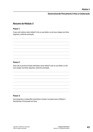 Módulo 3

                                                     Desenvolvendo Pensamento Crítico e Colaboração




Resumo do Módulo 3

Passo 1:
O que você realizou neste módulo? Liste as suas idéias e as de seus colegas nas linhas
seguintes, conforme orientação.




Passo 2:
Quais são os pontos principais abordados neste módulo? Liste as suas idéias e as de
seus colegas nas linhas seguintes, conforme orientação.




Passo 3:
Faça perguntas e compartilhe comentários. Estude e se prepare para o Módulo 4:
Descobrindo o Processador de Texto.




         ©
Copyright 2008 Intel Corporation.
Todos os direitos reservados.
                                                                        Programa Intel® Educar
                                                              Versão 2.0 Fundamentos Básicos
                                                                                                      43
 