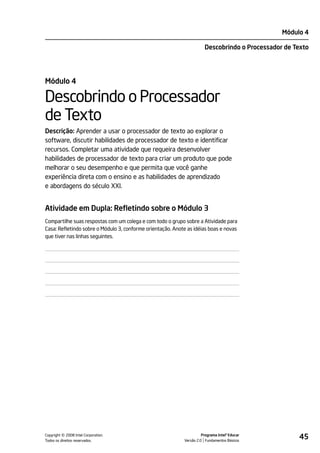 Módulo 4

                                                                       Descobrindo o Processador de Texto




Módulo 4

Descobrindo o Processador
de Texto
Descrição: Aprender a usar o processador de texto ao explorar o
software, discutir habilidades de processador de texto e identificar
recursos. Completar uma atividade que requeira desenvolver
habilidades de processador de texto para criar um produto que pode
melhorar o seu desempenho e que permita que você ganhe
experiência direta com o ensino e as habilidades de aprendizado
e abordagens do século XXI.


Atividade em Dupla: Refletindo sobre o Módulo 3
Compartilhe suas respostas com um colega e com todo o grupo sobre a Atividade para
Casa: Refletindo sobre o Módulo 3, conforme orientação. Anote as idéias boas e novas
que tiver nas linhas seguintes.




         ©
Copyright 2008 Intel Corporation.
Todos os direitos reservados.
                                                                      Programa Intel® Educar
                                                            Versão 2.0 Fundamentos Básicos
                                                                                                     45
 