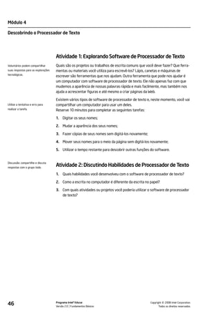 Módulo 4

Descobrindo o Processador de Texto




                                     Atividade 1: Explorando Software de Processador de Texto
Voluntários podem compartilhar       Quais são os projetos ou trabalhos de escrita comuns que você deve fazer? Que ferra-
suas respostas para as explorações   mentas ou materiais você utiliza para escrevê-los? Lápis, canetas e máquinas de
tecnológicas.
                                     escrever são ferramentas que nos ajudam. Outra ferramenta que pode nos ajudar é
                                     um computador com software de processador de texto. Ele não apenas faz com que
                                     mudemos a aparência de nossas palavras rápida e mais facilmente, mas também nos
                                     ajuda a acrescentar figuras e até mesmo a criar páginas da Web.

                                     Existem vários tipos de software de processador de texto e, neste momento, você vai
Utilize a tentativa e erro para      compartilhar um computador para usar um deles.
realizar a tarefa.                   Reserve 10 minutos para completar as seguintes tarefas:

                                     1.   Digitar os seus nomes;

                                     2. Mudar a aparência dos seus nomes;

                                     3. Fazer cópias de seus nomes sem digitá-los novamente;

                                     4. Mover seus nomes para o meio da página sem digitá-los novamente;

                                     5. Utilizar o tempo restante para descobrir outras funções do software.


Discussão: compartilhe e discuta
respostas com o grupo todo.
                                     Atividade 2: Discutindo Habilidades de Processador de Texto
                                     1.   Quais habilidades você desenvolveu com o software de processador de texto?

                                     2. Como a escrita no computador é diferente da escrita no papel?

                                     3. Com quais atividades ou projetos você poderia utilizar o software de processador
                                        de texto?




46                                   Programa Intel® Educar
                                     Versão 2.0 Fundamentos Básicos                                       ©
                                                                                                Copyright 2008 Intel Corporation.
                                                                                                       Todos os direitos reservados.
 