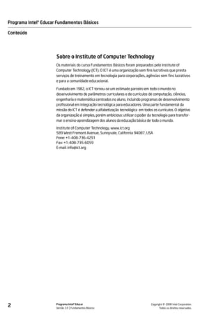 Programa Intel® Educar Fundamentos Básicos

Conteúdo




                      Sobre o Institute of Computer Technology
                      Os materiais do curso Fundamentos Básicos foram preparados pelo Institute of
                      Computer Technology (ICT). O ICT é uma organização sem fins lucrativos que presta
                      serviços de treinamento em tecnologia para corporações, agências sem fins lucrativos
                      e para a comunidade educacional.

                      Fundado em 1982, o ICT tornou-se um estimado parceiro em todo o mundo no
                      desenvolvimento de parâmetros curriculares e de currículos de computação, ciências,
                      engenharia e matemática centrados no aluno, incluindo programas de desenvolvimento
                      profissional em integração tecnológica para educadores. Uma parte fundamental da
                      missão do ICT é defender a alfabetização tecnológica em todos os currículos. O objetivo
                      da organização é simples, porém ambicioso: utilizar o poder da tecnologia para transfor-
                      mar o ensino-aprendizagem dos alunos da educação básica de todo o mundo.

                      Institute of Computer Technology, www.ict.org
                      589 West Fremont Avenue, Sunnyvale, California 94087, USA
                      Fone: +1-408-736-4291
                      Fax: +1-408-735-6059
                      E-mail: info@ict.org




2                     Programa Intel® Educar
                      Versão 2.0 Fundamentos Básicos                                          ©
                                                                                    Copyright 2008 Intel Corporation.
                                                                                           Todos os direitos reservados.
 