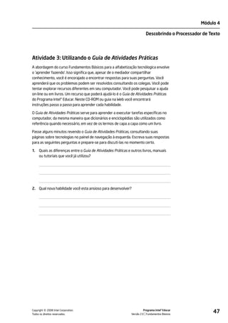 Módulo 4

                                                                          Descobrindo o Processador de Texto




Atividade 3: Utilizando o Guia de Atividades Práticas
A abordagem do curso Fundamentos Básicos para a alfabetização tecnólogica envolve
o 'aprender fazendo'. Isso significa que, apesar de o mediador compartilhar
conhecimento, você é encorajado a encontrar respostas para suas perguntas. Você
aprenderá que os problemas podem ser resolvidos consultando os colegas. Você pode
tentar explorar recursos diferentes em seu computador. Você pode pesquisar a ajuda
on-line ou em livros. Um recurso que poderá ajudá-lo é o Guia de Atividades Práticas
do Programa Intel® Educar. Neste CD-ROM ou guia na Web você encontrará
instruções passo a passo para aprender cada habilidade.

O Guia de Atividades Práticas serve para aprender a executar tarefas específicas no
computador, da mesma maneira que dicionários e enciclopédias são utilizados como
referência quando necessário, em vez de os lermos de capa a capa como um livro.

Passe alguns minutos revendo o Guia de Atividades Práticas, consultando suas
páginas sobre tecnologias no painel de navegação à esquerda. Escreva suas respostas
para as seguintes perguntas e prepare-se para discuti-las no momento certo.

1.   Quais as diferenças entre o Guia de Atividades Práticas e outros livros, manuais
     ou tutoriais que você já utilizou?




2. Qual nova habilidade você esta ansioso para desenvolver?




         ©
Copyright 2008 Intel Corporation.
Todos os direitos reservados.
                                                                         Programa Intel® Educar
                                                               Versão 2.0 Fundamentos Básicos
                                                                                                        47
 