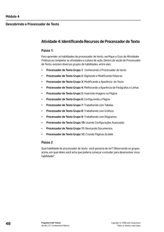 Módulo 4

Descobrindo o Processador de Texto




                      Atividade 4: Identificando Recursos de Processador de Texto

                      Passo 1:
                      Para aprender as habilidades de processador de texto, verifique o Guia de Atividades
                      Práticas ao completar as atividades e o plano de ação. Dentro da seção de Processador
                      de Texto, existem diversos grupos de habilidades, entre eles:

                      •    Processador de Texto Grupo 1: Conhecendo o Processador de texto

                      •    Processador de Texto Grupo 2: Digitando e Modificando Palavras

                      •    Processador de Texto Grupo 3: Modificando a Aparência do Texto

                      •    Processador de Texto Grupo 4: Melhorando a Aparência de Parágrafos e Linhas

                      •    Processador de Texto Grupo 5: Inserindo Imagens na Página

                      •    Processador de Texto Grupo 6: Configurando a Página

                      •    Processador de Texto Grupo 7: Trabalhando com Tabelas

                      •    Processador de Texto Grupo 8: Trabalhando com Gráficos

                      •    Processador de Texto Grupo 9: Trabalhando com Diagramas

                      •    Processador de Texto Grupo 10: Usando Configurações Avançadas

                      •    Processador de Texto Grupo 11: Revisando Documentos

                      •    Processador de Texto Grupo 12: Criando Páginas da Web


                      Passo 2
                      Qual habilidade de processador de texto você gostaria de ter? Observando os grupos
                      acima, em qual deles você acha que poderia começar a estudar para desenvolver essa
                      habilidade?




48                    Programa Intel® Educar
                      Versão 2.0 Fundamentos Básicos                                       ©
                                                                                 Copyright 2008 Intel Corporation.
                                                                                        Todos os direitos reservados.
 