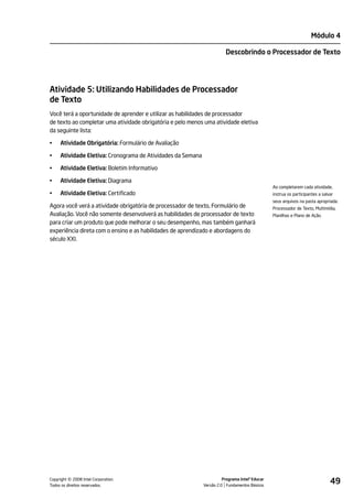 Módulo 4

                                                                        Descobrindo o Processador de Texto




Atividade 5: Utilizando Habilidades de Processador
de Texto
Você terá a oportunidade de aprender e utilizar as habilidades de processador
de texto ao completar uma atividade obrigatória e pelo menos uma atividade eletiva
da seguinte lista:

•    Atividade Obrigatória: Formulário de Avaliação

•    Atividade Eletiva: Cronograma de Atividades da Semana

•    Atividade Eletiva: Boletim Informativo

•    Atividade Eletiva: Diagrama
                                                                                                Ao completarem cada atividade,
•    Atividade Eletiva: Certificado                                                             instrua os participantes a salvar
                                                                                                seus arquivos na pasta apropriada:
Agora você verá a atividade obrigatória de processador de texto, Formulário de                  Processador de Texto, Multimídia,
Avaliação. Você não somente desenvolverá as habilidades de processador de texto                 Planilhas e Plano de Ação.
para criar um produto que pode melhorar o seu desempenho, mas também ganhará
experiência direta com o ensino e as habilidades de aprendizado e abordagens do
século XXI.




         ©
Copyright 2008 Intel Corporation.
Todos os direitos reservados.
                                                                       Programa Intel® Educar
                                                             Versão 2.0 Fundamentos Básicos
                                                                                                                               49
 