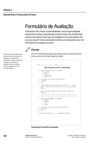 Módulo 4

Descobrindo o Processador de Texto




                                        Formulário de Avaliação
                                        Professores têm muitas responsabilidades. Uma responsabilidade
                                        importante é avaliar o aprendizado do aluno. Quais são as diferentes
                                        maneiras de fazê-lo? Que tipos de avaliação escrita você poderia dar
                                        aos seus alunos? Como você poderia utilizar um computador para criar
                                        formulários de avaliação escritos?


                                                  Planeje
Antes do início da atividade, siga os             Crie um formulário de avaliação que seja baseado no conteúdo que você
passos para fazer uma amostra de                  ensina a seus alunos. Veja o seguinte modelo:
formulário de avaliação para
compartilhar. Localize e compartilhe
exemplos de formulários de
avaliação reais encontrados em
livros de atividades ou outros
materiais didáticos.




                                                  Exemplo de Formulário de Avaliação




50                                      Programa Intel® Educar
                                        Versão 2.0 Fundamentos Básicos                                        ©
                                                                                                    Copyright 2008 Intel Corporation.
                                                                                                           Todos os direitos reservados.
 