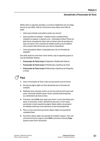 Módulo 4

                                                                            Descobrindo o Processador de Texto




           Reflita sobre as seguintes questões e, se estiver trabalhando com um colega,
           discuta as suas idéias. Pode ser útil escrever essas idéias numa folha de
           papel.

           •    Sobre qual conteúdo você poderia avaliar seus alunos?

           •    Quais questões de avaliação - múltipla escolha, verdadeiro/falso,
                completar os espaços, e resposta curta - você poderia utilizar? Pense em
                pelo menos uma pergunta sobre cada um desses tipos de questão para
                fazer aos alunos. Para a questão de múltipla escolha, procure elaborar
                três ou quatro alternativas para seus alunos responderem.

           •    Como você poderia utilizar o computador para criar um formulário de
                avaliação?

           Para obter ajuda em como fazer certas tarefas, veja os seguintes grupos no
           Guia de Atividades Práticas:

           •    Processador de Texto Grupo 2: Digitando e Modificando Palavras

           •    Processador de Texto Grupo 3: Modificando a Aparência do Texto

           •    Processador de Texto Grupo 4: Melhorando a Aparência de Parágrafos
                e Linhas



           Faça
           1.   Inicie o Processador de Texto e abra um documento novo em branco.

           2. No topo da página, digite um título apropriado para o formulário de
              avaliação.

           3. Modifique fonte, tamanho, estilo e cor do novo título da forma que você
              quiser. Você pode também querer mudar a posição direita/esquerda,
              ou o alinhamento do título na linha.

           4. Pressione a tecla Enter duas vezes para mover o cursor duas linhas para
              baixo. Se necessário, mude o alinhamento para que o cursor esteja
              posicionado no lado esquerdo da página. Depois, digite uma pergunta
              de múltipla escolha que você selecionou na fase de planejamento.

           5. Mova o cursor duas linhas para baixo. Depois, digite uma questão de
              verdadeiro/falso.

           6. Duas linhas abaixo, digite uma questão de completar espaços. Para criar
              uma linha em branco, segure a tecla Shift e pressione a tecla de Traço
              quantas vezes forem necessárias.




         ©
Copyright 2008 Intel Corporation.
Todos os direitos reservados.
                                                                           Programa Intel® Educar
                                                                 Versão 2.0 Fundamentos Básicos
                                                                                                          51
 