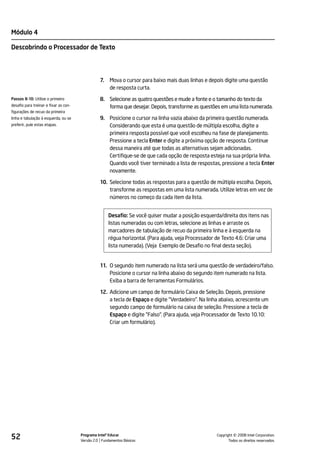 Módulo 4

Descobrindo o Processador de Texto




                                                 7.   Mova o cursor para baixo mais duas linhas e depois digite uma questão
                                                      de resposta curta.
Passos 8-10: Utilize o primeiro                  8. Selecione as quatro questões e mude a fonte e o tamanho do texto da
desafio para treinar e fixar as con-                forma que desejar. Depois, transforme as questões em uma lista numerada.
figurações de recuo da primeira
linha e tabulação à esquerda, ou se              9. Posicione o cursor na linha vazia abaixo da primeira questão numerada.
preferir, pule estas etapas.                        Considerando que esta é uma questão de múltipla escolha, digite a
                                                    primeira resposta possível que você escolheu na fase de planejamento.
                                                    Pressione a tecla Enter e digite a próxima opção de resposta. Continue
                                                    dessa maneira até que todas as alternativas sejam adicionadas.
                                                    Certifique-se de que cada opção de resposta esteja na sua própria linha.
                                                    Quando você tiver terminado a lista de respostas, pressione a tecla Enter
                                                    novamente.

                                                 10. Selecione todas as respostas para a questão de múltipla escolha. Depois,
                                                     transforme as respostas em uma lista numerada. Utilize letras em vez de
                                                     números no começo da cada item da lista.


                                                      Desafio: Se você quiser mudar a posição esquerda/direita dos itens nas
                                                      listas numeradas ou com letras, selecione as linhas e arraste os
                                                      marcadores de tabulação de recuo da primeira linha e à esquerda na
                                                      régua horizontal. (Para ajuda, veja Processador de Texto 4.6: Criar uma
                                                      lista numerada). (Veja Exemplo de Desafio no final desta seção).


                                                 11. O segundo item numerado na lista será uma questão de verdadeiro/falso.
                                                     Posicione o cursor na linha abaixo do segundo item numerado na lista.
                                                     Exiba a barra de ferramentas Formulários.

                                                 12. Adicione um campo de formulário Caixa de Seleção. Depois, pressione
                                                     a tecla de Espaço e digite "Verdadeiro". Na linha abaixo, acrescente um
                                                     segundo campo de formulário na caixa de seleção. Pressione a tecla de
                                                     Espaço e digite "Falso". (Para ajuda, veja Processador de Texto 10.10:
                                                     Criar um formulário).




52                                     Programa Intel® Educar
                                       Versão 2.0 Fundamentos Básicos                                           ©
                                                                                                      Copyright 2008 Intel Corporation.
                                                                                                             Todos os direitos reservados.
 