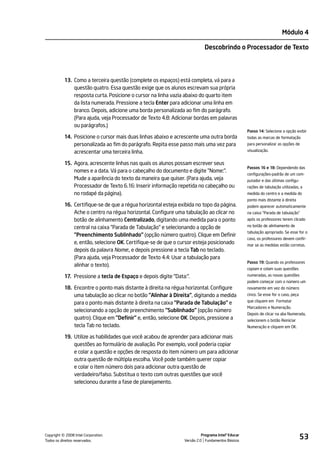 Módulo 4

                                                                           Descobrindo o Processador de Texto




           13. Como a terceira questão (complete os espaços) está completa, vá para a
               questão quatro. Essa questão exige que os alunos escrevam sua própria
               resposta curta. Posicione o cursor na linha vazia abaixo do quarto item
               da lista numerada. Pressione a tecla Enter para adicionar uma linha em
               branco. Depois, adicione uma borda personalizada ao fim do parágrafo.
               (Para ajuda, veja Processador de Texto 4.8: Adicionar bordas em palavras
               ou parágrafos.)
                                                                                                   Passo 14: Selecione a opção exibir
           14. Posicione o cursor mais duas linhas abaixo e acrescente uma outra borda             todas as marcas de formatação
               personalizada ao fim do parágrafo. Repita esse passo mais uma vez para              para personalizar as opções de

               acrescentar uma terceira linha.                                                     visualização.


           15. Agora, acrescente linhas nas quais os alunos possam escrever seus
                                                                                                   Passos 16 e 18: Dependendo das
               nomes e a data. Vá para o cabeçalho do documento e digite "Nome:".
                                                                                                   configurações-padrão de um com-
               Mude a aparência do texto da maneira que quiser. (Para ajuda, veja                  putador e das últimas configu-
               Processador de Texto 6.16: Inserir informação repetida no cabeçalho ou              rações de tabulação utilizadas, a
               no rodapé da página).                                                               medida do centro e a medida do
                                                                                                   ponto mais distante à direita
           16. Certifique-se de que a régua horizontal esteja exibida no topo da página.           podem aparecer automaticamente
               Ache o centro na régua horizontal. Configure uma tabulação ao clicar no             na caixa "Parada de tabulação"
               botão de alinhamento Centralizado, digitando uma medida para o ponto                após os professores terem clicado

               central na caixa "Parada de Tabulação" e selecionando a opção de                    no botão de alinhamento de
                                                                                                   tabulação apropriado. Se esse for o
               "Preenchimento Sublinhado" (opção número quatro). Clique em Definir
                                                                                                   caso, os professores devem confir-
               e, então, selecione OK. Certifique-se de que o cursor esteja posicionado            mar se as medidas estão corretas.
               depois da palavra Nome:, e depois pressione a tecla Tab no teclado.
               (Para ajuda, veja Processador de Texto 4.4: Usar a tabulação para
                                                                                                   Passo 19: Quando os professores
               alinhar o texto).
                                                                                                   copiam e colam suas questões
           17. Pressione a tecla de Espaço e depois digite "Data:".                                numeradas, as novas questões
                                                                                                   podem começar com o número um
           18. Encontre o ponto mais distante à direita na régua horizontal. Configure             novamente em vez do número
               uma tabulação ao clicar no botão "Alinhar à Direita", digitando a medida            cinco. Se esse for o caso, peça
                                                                                                   que cliquem em Formatar
               para o ponto mais distante à direita na caixa "Parada de Tabulação" e
                                                                                                   Marcadores e Numeração.
               selecionando a opção de preenchimento "Sublinhado" (opção número
                                                                                                   Depois de clicar na aba Numerada,
               quatro). Clique em "Definir" e, então, selecione OK. Depois, pressione a            selecionem o botão Reiniciar
               tecla Tab no teclado.                                                               Numeração e cliquem em OK.

           19. Utilize as habilidades que você acabou de aprender para adicionar mais
               questões ao formulário de avaliação. Por exemplo, você poderia copiar
               e colar a questão e opções de resposta do item número um para adicionar
               outra questão de múltipla escolha. Você pode também querer copiar
               e colar o item número dois para adicionar outra questão de
               verdadeiro/falso. Substitua o texto com outras questões que você
               selecionou durante a fase de planejamento.




         ©
Copyright 2008 Intel Corporation.
Todos os direitos reservados.
                                                                          Programa Intel® Educar
                                                                Versão 2.0 Fundamentos Básicos
                                                                                                                                     53
 