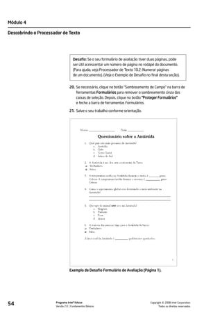 Módulo 4

Descobrindo o Processador de Texto




                                   Desafio: Se o seu formulário de avaliação tiver duas páginas, pode
                                   ser útil acrescentar um número de página no rodapé do documento.
                                   (Para ajuda, veja Processador de Texto 10.2: Numerar páginas
                                   de um documento). (Veja o Exemplo de Desafio no final desta seção).


                                20. Se necessário, clique no botão "Sombreamento de Campo" na barra de
                                    ferramentas Formulários para remover o sombreamento cinza das
                                    caixas de seleção. Depois, clique no botão "Proteger Formulários"
                                    e feche a barra de ferramentas Formulários.

                                21. Salve o seu trabalho conforme orientação.




                                Exemplo de Desafio Formulário de Avaliação (Página 1).




54                    Programa Intel® Educar
                      Versão 2.0 Fundamentos Básicos                                         ©
                                                                                   Copyright 2008 Intel Corporation.
                                                                                          Todos os direitos reservados.
 