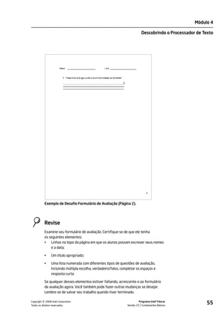 Módulo 4

                                                                            Descobrindo o Processador de Texto




                                                                                2



           Exemplo de Desafio Formulário de Avaliação (Página 2).




           Revise
           Examine seu formulário de avaliação. Certifique-se de que ele tenha
           os seguintes elementos:
           • Linhas no topo da página em que os alunos possam escrever seus nomes
               e a data;

           •    Um título apropriado;

           •    Uma lista numerada com diferentes tipos de questões de avaliação,
                incluindo múltipla escolha, verdadeiro/falso, completar os espaços e
                resposta curta.

           Se qualquer desses elementos estiver faltando, acrescente-o ao formulário
           de avaliação agora. Você também pode fazer outras mudanças se desejar.
           Lembre-se de salvar seu trabalho quando tiver terminado.


         ©
Copyright 2008 Intel Corporation.
Todos os direitos reservados.
                                                                           Programa Intel® Educar
                                                                 Versão 2.0 Fundamentos Básicos
                                                                                                          55
 