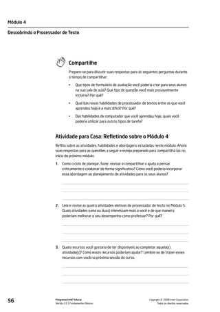 Módulo 4

Descobrindo o Processador de Texto




                                Compartilhe
                                Prepare-se para discutir suas respostas para as seguintes perguntas durante
                                o tempo de compartilhar:

                                •    Que tipos de formulário de avaliação você poderia criar para seus alunos
                                     na sua sala de aula? Que tipo de questão você mais provavelmente
                                     incluiria? Por quê?

                                •    Qual das novas habilidades de processador de textos entre as que você
                                     aprendeu hoje é a mais difícil? Por quê?

                                •    Das habilidades de computador que você aprendeu hoje, quais você
                                     poderia utilizar para outros tipos de tarefa?



                      Atividade para Casa: Refletindo sobre o Módulo 4
                      Reflita sobre as atividades, habilidades e abordagens estudadas neste módulo. Anote
                      suas respostas para as questões a seguir e esteja preparado para compartilhá-las no
                      início do próximo módulo.

                      1.   Como o ciclo de planejar, fazer, revisar e compartilhar o ajuda a pensar
                           criticamente e colaborar de forma significativa? Como você poderia incorporar
                           essa abordagem ao planejamento de atividades para os seus alunos?




                      2. Leia e revise as quatro atividades eletivas de processador de texto no Módulo 5.
                         Quais atividades (uma ou duas) interessam mais a você e de que maneira
                         poderiam melhorar o seu desempenho como professor? Por quê?




                      3. Quais recursos você gostaria de ter disponíveis ao completar aquela(s)
                         atividade(s)? Como esses recursos poderiam ajudar? Lembre-se de trazer esses
                         recursos com você na próxima sessão do curso.




56                    Programa Intel® Educar
                      Versão 2.0 Fundamentos Básicos                                          ©
                                                                                    Copyright 2008 Intel Corporation.
                                                                                           Todos os direitos reservados.
 