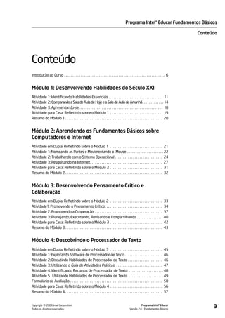 Programa Intel® Educar Fundamentos Básicos

                                                                                                                                                  Conteúdo




Conteúdo
Introdução ao Curso . . . . . . . . . . . . . . . . . . . . . . . . . . . . . . . . . . . . . . . . . . . . . . . . . . . . . . . . . . . . . 6


Módulo 1: Desenvolvendo Habilidades do Século XXI
Atividade 1: Identificando Habilidades Essenciais . . . . . . . . . . . . . . . . . . . . . . . . . . . . . . . . . 11
Atividade 2: Comparando a Sala de Aula de Hoje e a Sala de Aula de Amanhã. . . . . . . . . . . . . 14
Atividade 3: Apresentando-se. . . . . . . . . . . . . . . . . . . . . . . . . . . . . . . . . . . . . . . . . . . . . . . . . . . 18
Atividade para Casa: Refletindo sobre o Módulo 1 . . . . . . . . . . . . . . . . . . . . . . . . . . . . . . . . 19
Resumo do Módulo 1 . . . . . . . . . . . . . . . . . . . . . . . . . . . . . . . . . . . . . . . . . . . . . . . . . . . . . . . . . . . 20


Módulo 2: Aprendendo os Fundamentos Básicos sobre
Computadores e Internet
Atividade em Dupla: Refletindo sobre o Módulo 1 . . . . . . . . . . . . . . . . . . . . . . . . . . . . . . . . 21
Atividade 1: Nomeando as Partes e Movimentando o Mouse . . . . . . . . . . . . . . . . . . . . . . 22
Atividade 2: Trabalhando com o Sistema Operacional . . . . . . . . . . . . . . . . . . . . . . . . . . . . . 24
Atividade 3: Pesquisando na Internet. . . . . . . . . . . . . . . . . . . . . . . . . . . . . . . . . . . . . . . . . . . . 27
Atividade para Casa: Refletindo sobre o Módulo 2 . . . . . . . . . . . . . . . . . . . . . . . . . . . . . . . . 31
Resumo do Módulo 2 . . . . . . . . . . . . . . . . . . . . . . . . . . . . . . . . . . . . . . . . . . . . . . . . . . . . . . . . . . . 32


Módulo 3: Desenvolvendo Pensamento Crítico e
Colaboração
Atividade em Dupla: Refletindo sobre o Módulo 2 . . . . . . . . . . . . . . . . . . . . . . . . . . . . . . . .                            33
Atividade1: Promovendo o Pensamento Crítico. . . . . . . . . . . . . . . . . . . . . . . . . . . . . . . . . . .                           34
Atividade 2: Promovendo a Cooperação . . . . . . . . . . . . . . . . . . . . . . . . . . . . . . . . . . . . . . . . .                     37
Atividade 3: Planejando, Executando, Revisando e Compartilhando . . . . . . . . . . . . . . .                                              40
Atividade para Casa: Refletindo sobre o Módulo 3 . . . . . . . . . . . . . . . . . . . . . . . . . . . . . . . .                           42
Resumo do Módulo 3 . . . . . . . . . . . . . . . . . . . . . . . . . . . . . . . . . . . . . . . . . . . . . . . . . . . . . . . . . . .   43


Módulo 4: Descobrindo o Processador de Texto
Atividade em Dupla: Refletindo sobre o Módulo 3 . . . . . . . . . . . . . . . . . . . . . . . . . . . . . . . . 45
Atividade 1: Explorando Software de Processador de Texto . . . . . . . . . . . . . . . . . . . . . . . 46
Atividade 2: Discutindo Habilidades de Processador de Texto . . . . . . . . . . . . . . . . . . . . . 46
Atividade 3: Utilizando o Guia de Atividades Práticas . . . . . . . . . . . . . . . . . . . . . . . . . . . . 47
Atividade 4: Identificando Recursos de Processador de Texto . . . . . . . . . . . . . . . . . . . . . 48
Atividade 5 : Utilizando Habilidades de Processador de Texto. . . . . . . . . . . . . . . . . . . . . . 49
Formulário de Avaliação . . . . . . . . . . . . . . . . . . . . . . . . . . . . . . . . . . . . . . . . . . . . . . . . . . . . . . . . 50
Atividade para Casa: Refletindo sobre o Módulo 4 . . . . . . . . . . . . . . . . . . . . . . . . . . . . . . . . 56
Resumo do Módulo 4 . . . . . . . . . . . . . . . . . . . . . . . . . . . . . . . . . . . . . . . . . . . . . . . . . . . . . . . . . . . 57



           ©
Copyright 2008 Intel Corporation.
Todos os direitos reservados.
                                                                                                                Programa Intel® Educar
                                                                                                      Versão 2.0 Fundamentos Básicos
                                                                                                                                                        3
 