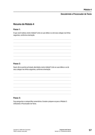 Módulo 4

                                                                         Descobrindo o Processador de Texto




Resumo do Módulo 4

Passo 1:
O que você realizou neste módulo? Liste as suas idéias e as de seus colegas nas linhas
seguintes, conforme orientação.




Passo 2:
Quais são os pontos principais abordados neste módulo? Liste as suas idéias e as de
seus colegas nas linhas seguintes, conforme orientação.




Passo 3:
Faça perguntas e compartilhe comentários. Estude e prepare-se para o Módulo 5:
Utilizando o Processador de Texto.




         ©
Copyright 2008 Intel Corporation.
Todos os direitos reservados.
                                                                        Programa Intel® Educar
                                                              Versão 2.0 Fundamentos Básicos
                                                                                                       57
 