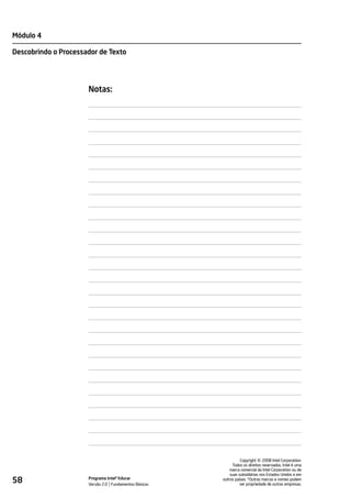 Módulo 4

Descobrindo o Processador de Texto




                      Notas:




                                                                           ©
                                                                 Copyright 2008 Intel Corporation.
                                                            Todos os direitos reservados. Intel é uma
                                                           marca comercial da Intel Corporation ou de
                                                           suas subsidiárias nos Estados Unidos e em
58                    Programa Intel® Educar
                      Versão 2.0 Fundamentos Básicos
                                                       outros países. *Outras marcas e nomes podem
                                                                 ser propriedade de outras empresas.
 