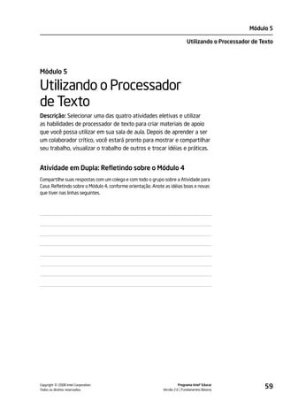 Módulo 5

                                                                           Utilizando o Processador de Texto




Módulo 5

Utilizando o Processador
de Texto
Descrição: Selecionar uma das quatro atividades eletivas e utilizar
as habilidades de processador de texto para criar materiais de apoio
que você possa utilizar em sua sala de aula. Depois de aprender a ser
um colaborador crítico, você estará pronto para mostrar e compartilhar
seu trabalho, visualizar o trabalho de outros e trocar idéias e práticas.


Atividade em Dupla: Refletindo sobre o Módulo 4
Compartilhe suas respostas com um colega e com todo o grupo sobre a Atividade para
Casa: Refletindo sobre o Módulo 4, conforme orientação. Anote as idéias boas e novas
que tiver nas linhas seguintes.




         ©
Copyright 2008 Intel Corporation.
Todos os direitos reservados.
                                                                      Programa Intel® Educar
                                                            Versão 2.0 Fundamentos Básicos
                                                                                                        59
 