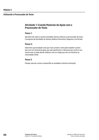 Módulo 5

Utilizando o Processador de Texto




                       Atividade 1: Criando Materiais de Apoio com o
                       Processador de Texto

                       Passo 1:
                       Aprenda mais sobre as quatro atividades eletivas relativas ao processador de texto:
                       Cronograma de Atividades da Semana, Boletim Informativo, Diagrama e Certificado.


                       Passo 2:
                       Determine qual atividade você quer fazer primeiro. Você pode trabalhar sozinho
                       para criar um material de apoio que seja significativo e relevante para você em sua
                       sala de aula, ou pode decidir colaborar com um colega que tem um interesse ou
                       necessidade similar.


                       Passo 3
                       Planeje, execute, revise e compartilhe as atividades conforme orientação.




60                     Programa Intel® Educar
                       Versão 2.0 Fundamentos Básicos                                         ©
                                                                                    Copyright 2008 Intel Corporation.
                                                                                           Todos os direitos reservados.
 