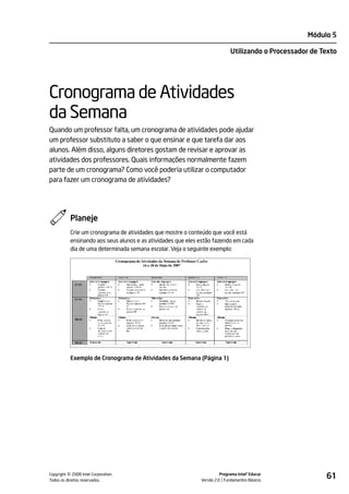 Módulo 5

                                                                             Utilizando o Processador de Texto




Cronograma de Atividades
da Semana
Quando um professor falta, um cronograma de atividades pode ajudar
um professor substituto a saber o que ensinar e que tarefa dar aos
alunos. Além disso, alguns diretores gostam de revisar e aprovar as
atividades dos professores. Quais informações normalmente fazem
parte de um cronograma? Como você poderia utilizar o computador
para fazer um cronograma de atividades?




           Planeje
           Crie um cronograma de atividades que mostre o conteúdo que você está
           ensinando aos seus alunos e as atividades que eles estão fazendo em cada
           dia de uma determinada semana escolar. Veja o seguinte exemplo:




           Exemplo de Cronograma de Atividades da Semana (Página 1)




         ©
Copyright 2008 Intel Corporation.
Todos os direitos reservados.
                                                                        Programa Intel® Educar
                                                              Versão 2.0 Fundamentos Básicos
                                                                                                          61
 